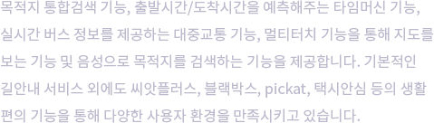 목적지 통합검색 기능, 출발시간/도착시간을 예측해주는 타임머신 기능, 실시간 버스 정보를 제공하는 대중교통 기능, 멀티터치 기능을 통해 지도를 보는 기능 및 음성으로 목적지를 검색하는 기능을 제공합니다. 기본적인 길안내 서비스 외에도 씨앗플러스, 블랙박스, pickat, 택시안심 등의 생활 편의 기능을 통해 다양한 사용자 환경을 만족시키고 있습니다.